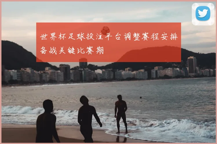 世界杯足球投注平台调整赛程安排备战关键比赛期