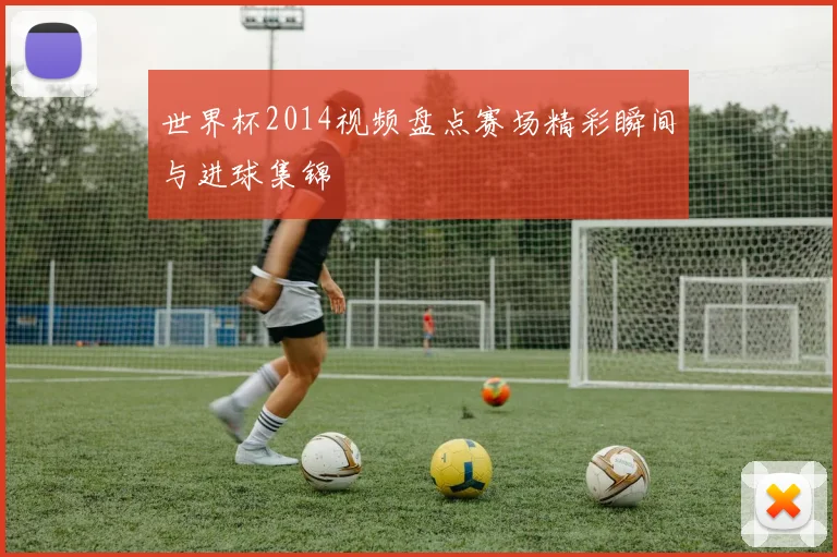 世界杯2014视频盘点赛场精彩瞬间与进球集锦