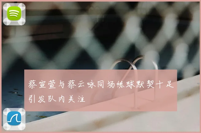 蔡宣萱与蔡云咏同场练球默契十足引发队内关注