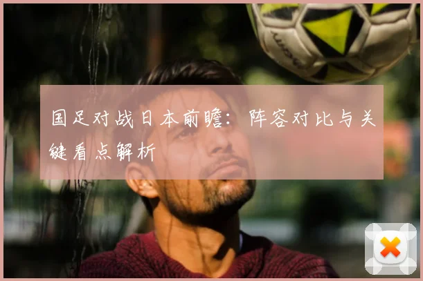 国足对战日本前瞻：阵容对比与关键看点解析