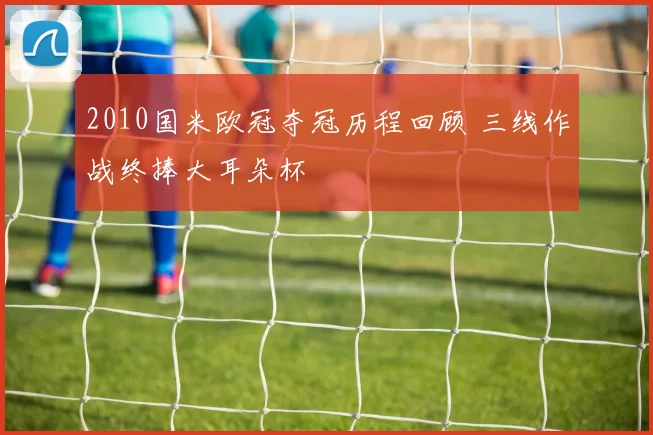 2010国米欧冠夺冠历程回顾 三线作战终捧大耳朵杯