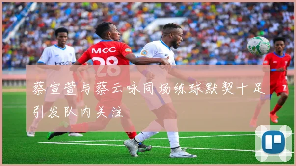 蔡宣萱与蔡云咏同场练球默契十足引发队内关注