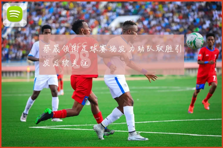 蔡晟领衔足球赛场发力助队取胜引发后续关注
