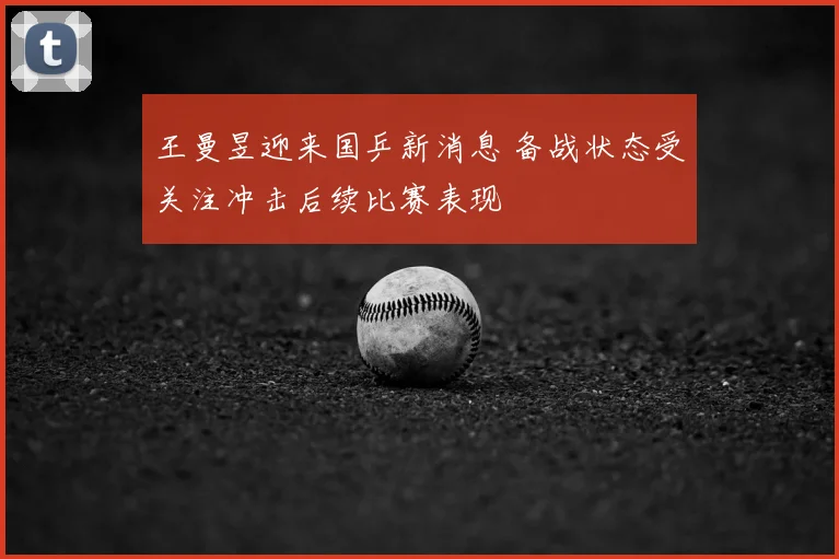 王曼昱迎来国乒新消息 备战状态受关注冲击后续比赛表现