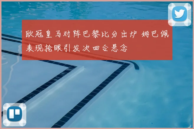 欧冠皇马对阵巴黎比分出炉 姆巴佩表现抢眼引发次回合悬念