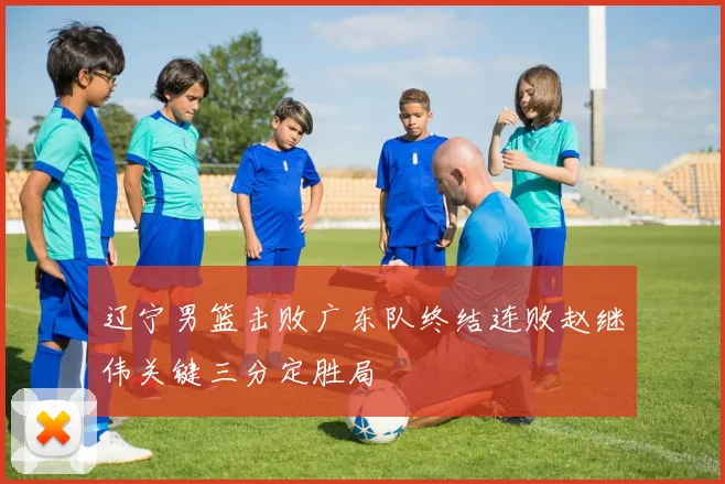 辽宁男篮击败广东队终结连败赵继伟关键三分定胜局