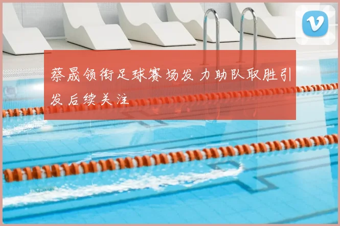 蔡晟领衔足球赛场发力助队取胜引发后续关注