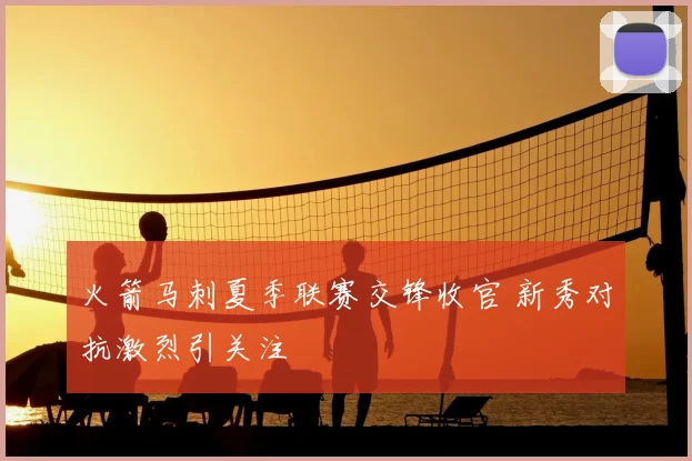 火箭马刺夏季联赛交锋收官 新秀对抗激烈引关注
