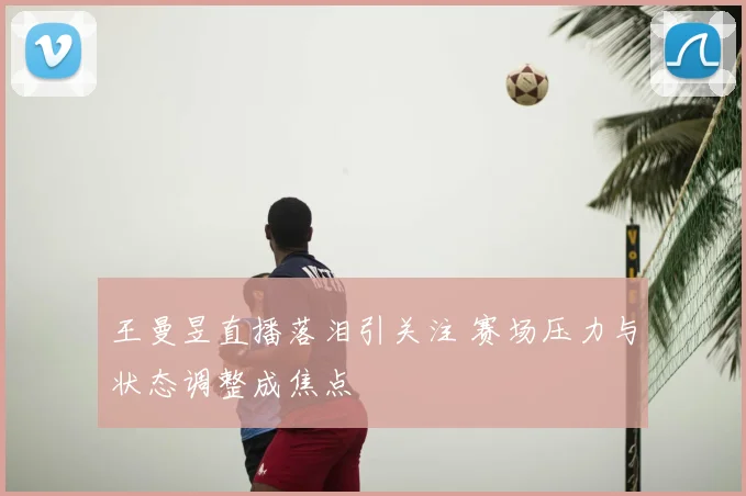 王曼昱直播落泪引关注 赛场压力与状态调整成焦点