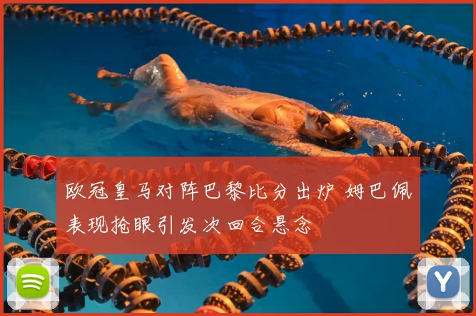 欧冠皇马对阵巴黎比分出炉 姆巴佩表现抢眼引发次回合悬念