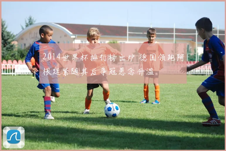 2014世界杯排行榜出炉 德国领跑阿根廷紧随其后争冠悬念升温