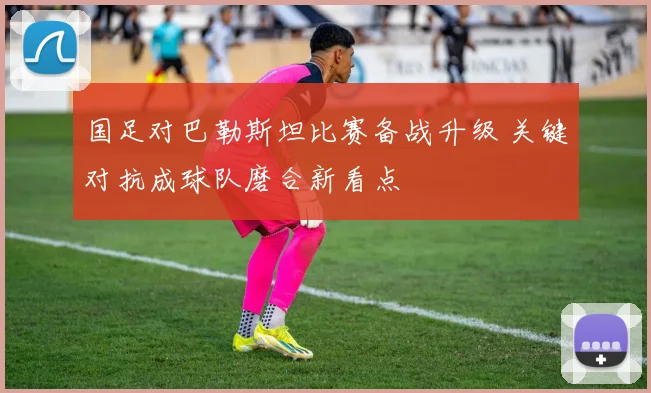 国足对巴勒斯坦比赛备战升级 关键对抗成球队磨合新看点